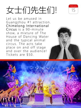 30
15
February
女士们先生们!
Let us be amused in
Guangzh o u #1 attraction.
C h im e lo n g I n t e r n a tio n a l
C irc u s is a 90-minut e
show, a mixture of The
House of Dancin g Water
and the typical animal
circus. The acts take
place on and off stage
and over the audienc e !
Tickets are $50.
 