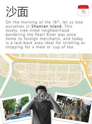 31
On the morning of the 16th, let us lose
our selves in S h a m ia n I s la n d . This
lovely, tree -lin e d neighb or h o o d
borderin g the Pearl River was once
home to foreig n merchants, and today
is a laid -ba c k area ideal for strollin g or
stoppin g for a meal or cup of tea.
16
February
沙面
 