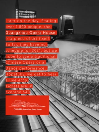 32
L a t e r o n t h e d a y. S e a t i n g
o v e r 1 , 8 0 0 p e o p l e , t h e
G u a n g z h o u O p e r a H o u s e
i s a p i e c e of a r t i t s e l f.
S o f a r, t h e y h a v e n o
s c h e d u l e f o r 2 0 2 1 , b u t w e
h o p e t o s e e a t r a d i t i o n a l
C h i n e s e O p e r a o r a
D a n c e p e r f o r m a n c e .
H o p e f u l l y, w e g e t t o h e a r
a l i v e e r h u .
T i c k e t s a re i n
a v e r a g e $ 4 0
 