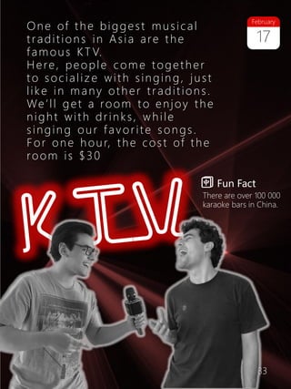 33
One of the biggest musical
traditio ns in Asia are the
famous KT V.
Here, people come together
to socializ e with singin g, just
like in many other tradition s.
We’ll get a room to enjoy the
night with drinks, while
singin g our favorite songs.
For one hour, the cost of the
room is $30
Fun Fact
There are over 100 000
karaoke bars in China.
17
February
 