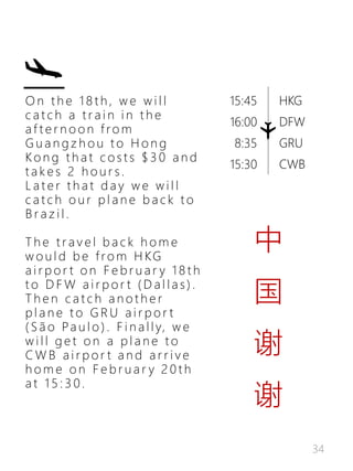 34
HKG
DFW
GRU
CWB
15:45
16:00
8:35
15:30
O n t h e 1 8 t h , w e w i l l
c a t c h a t r a i n i n t h e
a f t e r n o o n f r o m
G u a n g z h o u t o H o n g
K o n g t h a t c o s t s $ 3 0 a n d
t a k e s 2 h o u r s .
L a t e r t h a t d a y w e w i l l
c a t c h o u r p l a n e b a c k t o
B r a z i l .
T h e t r a v e l b a c k h o m e
w o u l d b e f ro m H KG
a i r p o r t o n F e b r u a r y 1 8 t h
t o D F W a i r p o r t ( D a l l a s ) .
T h e n c a t c h a n o t h e r
p l a n e t o G R U a i r p o r t
( S ã o Pa u l o ) . F i n a l l y, w e
w i l l g e t o n a p l a n e t o
C W B a i r p o r t a n d a r r i v e
h o m e o n F e b r u a r y 2 0 t h
a t 1 5 : 3 0 .
中
国
谢
谢
 