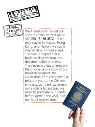4
We’ll need visas! To get our
visas to China, we will spend
460 BRL (81.36 USD) – if we
only stayed in Macao, Hong
Kong, and Hainan, we could
stay 90 days without a visa.
The visa is prepared in 4
business days without any
documentation problems.
The necessary documents are
the original and a copy of our
Brazilian passport, the
application form completed, a
photo of you to the Chinese
embassy, our bank statement,
our airplane tickets (yes, we
need to purchase our tickets
before getting the visa), and
our hotel reservations.
 