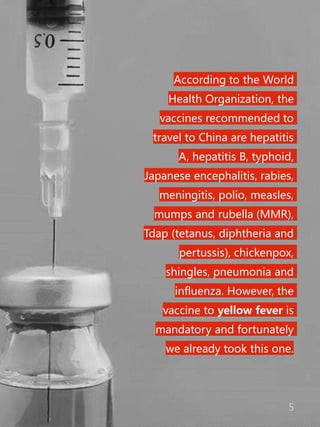 5
According to the World
Health Organization, the
vaccines recommended to
travel to China are hepatitis
A, hepatitis B, typhoid,
Japanese encephalitis, rabies,
meningitis, polio, measles,
mumps and rubella (MMR),
Tdap (tetanus, diphtheria and
pertussis), chickenpox,
shingles, pneumonia and
influenza. However, the
vaccine to yellow fever is
mandatory and fortunately
we already took this one.
 