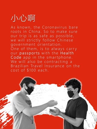 As known, the Coronavir us bare
roots in China. So to make sure
our trip is as safe as possible,
we will strictly follow Chinese
governme nt orientatio n .
One of them, is to always carr y
our p a s s p o r t s with the H e a lt h
C o d e app in the smar tpho n e.
We will also be contractin g a
Brazilian Tr avel Insuranc e on the
cost of $100 each.
6
小心啊
 