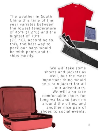 8
T h e w e a t h e r i n S o u t h
C h i n a t h i s t i m e of t h e
y e a r v a r i a t e s b e t w e e n
t h e l o w e s t t e m p e r a t u re
of 4 5 ° F ( 7 . 2 ° C ) a n d t h e
h i g h e s t of 7 0 ° F
( 2 1 . 1 ° C ) . A c c o rd i n g t o
t h i s , t h e b e s t w a y t o
p a c k o u r b a g s w o u l d
b e w i t h p a n t s a n d t -
s h i t s m o s t l y.
We w i l l t a k e s o m e
s h o r t s a n d j a c k e t s a s
w e l l , b u t t h e m o s t
i m p o r t a n t t h i n g w o u l d
b e a r a i n j a c k e t f o r a l l
o u r a d v e n t u re s .
We w i l l a l s o t a k e
c o m f o r t a b l e s h o e s f o r
l o n g w a l k s a n d t o u r i s m
a ro u n d t h e c i t i e s , a n d
a n o t h e r n i c e p a i r of
s h o e s t o s o c i a l e v e n t s .
 