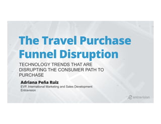 The Travel Purchase
Funnel Disruption
TECHNOLOGY TRENDS THAT ARE
DISRUPTING THE CONSUMER PATH TO
PURCHASE
Adriana Peña Ruiz
EVP, International Marketing and Sales Development
Entravision
 