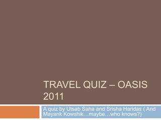 TRAVEL QUIZ – OASIS
2011
A quiz by Utsab Saha and Srisha Haridas ( And
Mayank Kowshik…maybe…who knows?)
 