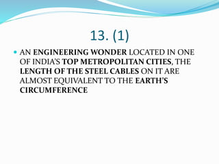 13. (1)
 AN ENGINEERING WONDER LOCATED IN ONE
OF INDIA’S TOP METROPOLITAN CITIES, THE
LENGTH OF THE STEEL CABLES ON IT ARE
ALMOST EQUIVALENT TO THE EARTH’S
CIRCUMFERENCE
 