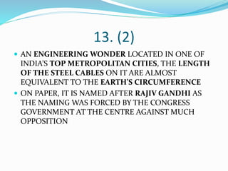 13. (2)
 AN ENGINEERING WONDER LOCATED IN ONE OF
INDIA’S TOP METROPOLITAN CITIES, THE LENGTH
OF THE STEEL CABLES ON IT ARE ALMOST
EQUIVALENT TO THE EARTH’S CIRCUMFERENCE
 ON PAPER, IT IS NAMED AFTER RAJIV GANDHI AS
THE NAMING WAS FORCED BY THE CONGRESS
GOVERNMENT AT THE CENTRE AGAINST MUCH
OPPOSITION
 