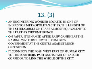 13. (3)
 AN ENGINEERING WONDER LOCATED IN ONE OF
INDIA’S TOP METROPOLITAN CITIES, THE LENGTH OF
THE STEEL CABLES ON IT ARE ALMOST EQUIVALENT TO
THE EARTH’S CIRCUMFERENCE
 ON PAPER, IT IS NAMED AFTER RAJIV GANDHI AS THE
NAMING WAS FORCED BY THE CONGRESS
GOVERNMENT AT THE CENTRE AGAINST MUCH
OPPOSITION
 IT CONNECTS THE POSH WEST PART OF MUMBAI CITY
TO THE SOUTHERN PART AND IS PART OF LARGER
CORRIDOR TO LINK THE WHOLE OF THE CITY
 