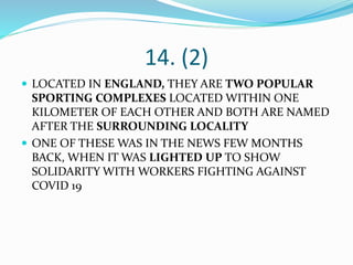 14. (2)
 LOCATED IN ENGLAND, THEY ARE TWO POPULAR
SPORTING COMPLEXES LOCATED WITHIN ONE
KILOMETER OF EACH OTHER AND BOTH ARE NAMED
AFTER THE SURROUNDING LOCALITY
 ONE OF THESE WAS IN THE NEWS FEW MONTHS
BACK, WHEN IT WAS LIGHTED UP TO SHOW
SOLIDARITY WITH WORKERS FIGHTING AGAINST
COVID 19
 