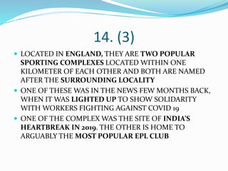 14. (3)
 LOCATED IN ENGLAND, THEY ARE TWO POPULAR
SPORTING COMPLEXES LOCATED WITHIN ONE
KILOMETER OF EACH OTHER AND BOTH ARE NAMED
AFTER THE SURROUNDING LOCALITY
 ONE OF THESE WAS IN THE NEWS FEW MONTHS BACK,
WHEN IT WAS LIGHTED UP TO SHOW SOLIDARITY
WITH WORKERS FIGHTING AGAINST COVID 19
 ONE OF THE COMPLEX WAS THE SITE OF INDIA’S
HEARTBREAK IN 2019. THE OTHER IS HOME TO
ARGUABLY THE MOST POPULAR EPL CLUB
 
