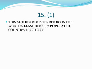 15. (1)
 THIS AUTONOMOUS TERRITORY IS THE
WORLD’S LEAST DENSELY POPULATED
COUNTRY/TERRITORY
 