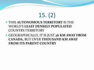 15. (2)
 THIS AUTONOMOUS TERRITORY IS THE
WORLD’S LEAST DENSELY POPULATED
COUNTRY/TERRITORY
 GEOGRAPHICALLY, IT IS JUST 26 KM AWAY FROM
CANADA, BUT OVER THOUSAND KM AWAY
FROM ITS PARENT COUNTRY
 