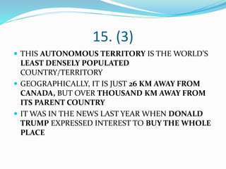 15. (3)
 THIS AUTONOMOUS TERRITORY IS THE WORLD’S
LEAST DENSELY POPULATED
COUNTRY/TERRITORY
 GEOGRAPHICALLY, IT IS JUST 26 KM AWAY FROM
CANADA, BUT OVER THOUSAND KM AWAY FROM
ITS PARENT COUNTRY
 IT WAS IN THE NEWS LAST YEAR WHEN DONALD
TRUMP EXPRESSED INTEREST TO BUY THE WHOLE
PLACE
 