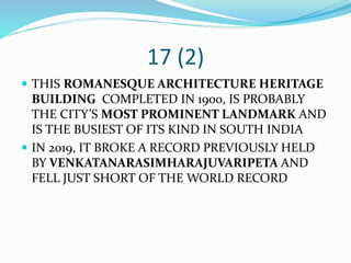 17 (2)
 THIS ROMANESQUE ARCHITECTURE HERITAGE
BUILDING COMPLETED IN 1900, IS PROBABLY
THE CITY’S MOST PROMINENT LANDMARK AND
IS THE BUSIEST OF ITS KIND IN SOUTH INDIA
 IN 2019, IT BROKE A RECORD PREVIOUSLY HELD
BY VENKATANARASIMHARAJUVARIPETA AND
FELL JUST SHORT OF THE WORLD RECORD
 
