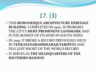 17. (3)
 THIS ROMANESQUE ARCHITECTURE HERITAGE
BUILDING COMPLETED IN 1900, IS PROBABLY
THE CITY’S MOST PROMINENT LANDMARK AND
IS THE BUSIEST OF ITS KIND IN SOUTH INDIA
 IN 2019, IT BROKE A RECORD PREVIOUSLY HELD
BY VENKATANARASIMHARAJUVARIPETA AND
FELL JUST SHORT OF THE WORLD RECORD
 IT SERVES AS THE HEADQUARTERS OF THE
SOUTHERN RAILWAY
 