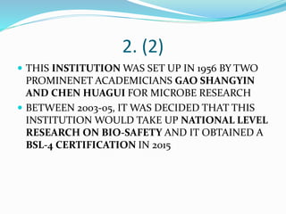 2. (2)
 THIS INSTITUTION WAS SET UP IN 1956 BY TWO
PROMINENET ACADEMICIANS GAO SHANGYIN
AND CHEN HUAGUI FOR MICROBE RESEARCH
 BETWEEN 2003-05, IT WAS DECIDED THAT THIS
INSTITUTION WOULD TAKE UP NATIONAL LEVEL
RESEARCH ON BIO-SAFETY AND IT OBTAINED A
BSL-4 CERTIFICATION IN 2015
 