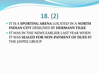 18. (2)
 IT IS A SPORTING ARENA LOCATED IN A NORTH
INDIAN CITY DESIGNED BY HERMANN TILKE
 IT WAS IN THE NEWS EARLIER LAST YEAR WHEN
IT WAS SEALED FOR NON-PAYMENT OF DUES BY
THE JAYPEE GROUP
 