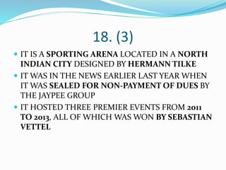 18. (3)
 IT IS A SPORTING ARENA LOCATED IN A NORTH
INDIAN CITY DESIGNED BY HERMANN TILKE
 IT WAS IN THE NEWS EARLIER LAST YEAR WHEN
IT WAS SEALED FOR NON-PAYMENT OF DUES BY
THE JAYPEE GROUP
 IT HOSTED THREE PREMIER EVENTS FROM 2011
TO 2013, ALL OF WHICH WAS WON BY SEBASTIAN
VETTEL
 