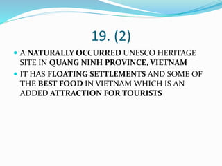 19. (2)
 A NATURALLY OCCURRED UNESCO HERITAGE
SITE IN QUANG NINH PROVINCE, VIETNAM
 IT HAS FLOATING SETTLEMENTS AND SOME OF
THE BEST FOOD IN VIETNAM WHICH IS AN
ADDED ATTRACTION FOR TOURISTS
 