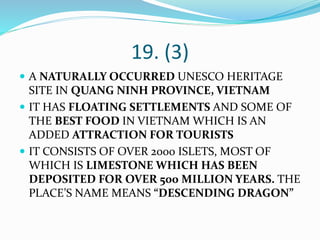 19. (3)
 A NATURALLY OCCURRED UNESCO HERITAGE
SITE IN QUANG NINH PROVINCE, VIETNAM
 IT HAS FLOATING SETTLEMENTS AND SOME OF
THE BEST FOOD IN VIETNAM WHICH IS AN
ADDED ATTRACTION FOR TOURISTS
 IT CONSISTS OF OVER 2000 ISLETS, MOST OF
WHICH IS LIMESTONE WHICH HAS BEEN
DEPOSITED FOR OVER 500 MILLION YEARS. THE
PLACE’S NAME MEANS “DESCENDING DRAGON”
 