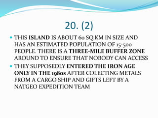20. (2)
 THIS ISLAND IS ABOUT 60 SQ.KM IN SIZE AND
HAS AN ESTIMATED POPULATION OF 15-500
PEOPLE. THERE IS A THREE-MILE BUFFER ZONE
AROUND TO ENSURE THAT NOBODY CAN ACCESS
 THEY SUPPOSEDLY ENTERED THE IRON AGE
ONLY IN THE 1980s AFTER COLECTING METALS
FROM A CARGO SHIP AND GIFTS LEFT BY A
NATGEO EXPEDITION TEAM
 