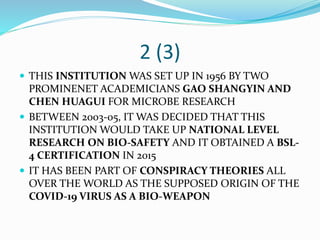 2 (3)
 THIS INSTITUTION WAS SET UP IN 1956 BY TWO
PROMINENET ACADEMICIANS GAO SHANGYIN AND
CHEN HUAGUI FOR MICROBE RESEARCH
 BETWEEN 2003-05, IT WAS DECIDED THAT THIS
INSTITUTION WOULD TAKE UP NATIONAL LEVEL
RESEARCH ON BIO-SAFETY AND IT OBTAINED A BSL-
4 CERTIFICATION IN 2015
 IT HAS BEEN PART OF CONSPIRACY THEORIES ALL
OVER THE WORLD AS THE SUPPOSED ORIGIN OF THE
COVID-19 VIRUS AS A BIO-WEAPON
 