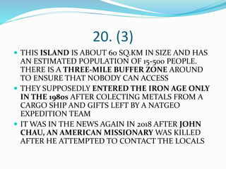 20. (3)
 THIS ISLAND IS ABOUT 60 SQ.KM IN SIZE AND HAS
AN ESTIMATED POPULATION OF 15-500 PEOPLE.
THERE IS A THREE-MILE BUFFER ZONE AROUND
TO ENSURE THAT NOBODY CAN ACCESS
 THEY SUPPOSEDLY ENTERED THE IRON AGE ONLY
IN THE 1980s AFTER COLECTING METALS FROM A
CARGO SHIP AND GIFTS LEFT BY A NATGEO
EXPEDITION TEAM
 IT WAS IN THE NEWS AGAIN IN 2018 AFTER JOHN
CHAU, AN AMERICAN MISSIONARY WAS KILLED
AFTER HE ATTEMPTED TO CONTACT THE LOCALS
 