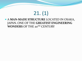 21. (1)
 A MAN-MADE STRUCTURE LOCATED IN OSAKA,
JAPAN. ONE OF THE GREATEST ENGINEERING
WONDERS OF THE 20TH CENTURY
 
