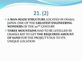 21. (2)
 A MAN-MADE STRUCTURE LOCATED IN OSAKA,
JAPAN. ONE OF THE GREATEST ENGINEERING
WONDERS OF THE 20TH CENTURY
 THREE MOUNTAINS HAD TO BE LEVELLED IN
OSAKKA BAY TO GET THE REQUIRED AMOUNT
OF SAND FOR THE PROJECT’S DUE TO ITS
UNIQUE LOCATION
 
