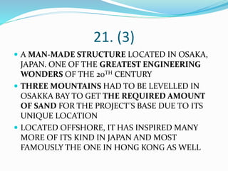21. (3)
 A MAN-MADE STRUCTURE LOCATED IN OSAKA,
JAPAN. ONE OF THE GREATEST ENGINEERING
WONDERS OF THE 20TH CENTURY
 THREE MOUNTAINS HAD TO BE LEVELLED IN
OSAKKA BAY TO GET THE REQUIRED AMOUNT
OF SAND FOR THE PROJECT’S BASE DUE TO ITS
UNIQUE LOCATION
 LOCATED OFFSHORE, IT HAS INSPIRED MANY
MORE OF ITS KIND IN JAPAN AND MOST
FAMOUSLY THE ONE IN HONG KONG AS WELL
 