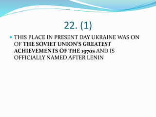 22. (1)
 THIS PLACE IN PRESENT DAY UKRAINE WAS ON
OF THE SOVIET UNION’S GREATEST
ACHIEVEMENTS OF THE 1970s AND IS
OFFICIALLY NAMED AFTER LENIN
 