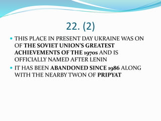 22. (2)
 THIS PLACE IN PRESENT DAY UKRAINE WAS ON
OF THE SOVIET UNION’S GREATEST
ACHIEVEMENTS OF THE 1970s AND IS
OFFICIALLY NAMED AFTER LENIN
 IT HAS BEEN ABANDONED SINCE 1986 ALONG
WITH THE NEARBY TWON OF PRIPYAT
 