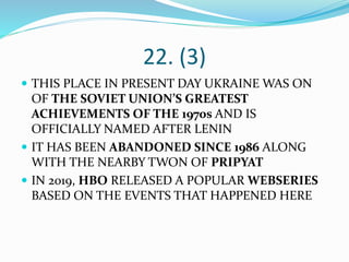 22. (3)
 THIS PLACE IN PRESENT DAY UKRAINE WAS ON
OF THE SOVIET UNION’S GREATEST
ACHIEVEMENTS OF THE 1970s AND IS
OFFICIALLY NAMED AFTER LENIN
 IT HAS BEEN ABANDONED SINCE 1986 ALONG
WITH THE NEARBY TWON OF PRIPYAT
 IN 2019, HBO RELEASED A POPULAR WEBSERIES
BASED ON THE EVENTS THAT HAPPENED HERE
 