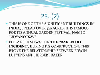 23. (2)
 THIS IS ONE OF THE SIGNIFICANT BUILDINGS IN
INDIA, SPREAD OVER 320 ACRES. IT IS FAMOUS
FOR ITS ANNUAL GARDEN FESTIVAL, NAMED
“UDYANOTSAV”
 IT IS ALSO KNOWN FOR THE “BAKERLOO
INCIDENT”, DURING ITS CONSTRUCTION. THIS
BROKE THE RELATIONSHIP BETWEEN EDWIN
LUTYENS AND HERBERT BAKER
 