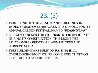 23. (3)
 THIS IS ONE OF THE SIGNIFICANT BUILDINGS IN
INDIA, SPREAD OVER 320 ACRES. IT IS FAMOUS FOR ITS
ANNUAL GARDEN FESTIVAL, NAMED “UDYANOTSAV”
 IT IS ALSO KNOWN FOR THE “BAKERLOO INCIDENT”,
DURING ITS CONSTRUCTION. THIS BROKE THE
RELATIONSHIP BETWEEN EDWIN LUTYENS AND
HERBERT BAKER
 THIS BUILDING WAS BULIT ON RAISINA HILL,
OVERLOOKING MOST OTHER COMPLEXES THAT WAS
CONSTRUCTED AT THE SAME TIME
 