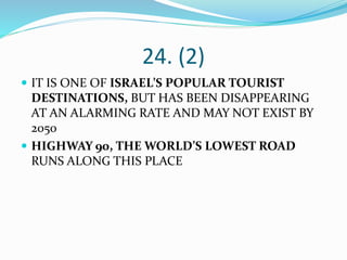 24. (2)
 IT IS ONE OF ISRAEL’S POPULAR TOURIST
DESTINATIONS, BUT HAS BEEN DISAPPEARING
AT AN ALARMING RATE AND MAY NOT EXIST BY
2050
 HIGHWAY 90, THE WORLD’S LOWEST ROAD
RUNS ALONG THIS PLACE
 