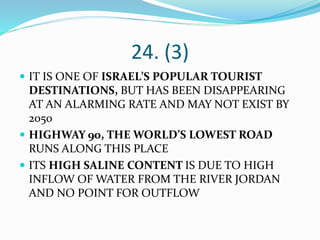 24. (3)
 IT IS ONE OF ISRAEL’S POPULAR TOURIST
DESTINATIONS, BUT HAS BEEN DISAPPEARING
AT AN ALARMING RATE AND MAY NOT EXIST BY
2050
 HIGHWAY 90, THE WORLD’S LOWEST ROAD
RUNS ALONG THIS PLACE
 ITS HIGH SALINE CONTENT IS DUE TO HIGH
INFLOW OF WATER FROM THE RIVER JORDAN
AND NO POINT FOR OUTFLOW
 