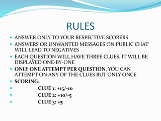 RULES
 ANSWER ONLY TO YOUR RESPECTIVE SCORERS
 ANSWERS OR UNWANTED MESSAGES ON PUBLIC CHAT
WILL LEAD TO NEGATIVES
 EACH QUESTION WILL HAVE THREE CLUES. IT WILL BE
DISPLAYED ONE-BY-ONE
 ONLY ONE ATTEMPT PER QUESTION. YOU CAN
ATTEMPT ON ANY OF THE CLUES BUT ONLY ONCE
 SCORING:
 CLUE 1: +15/-10
 CLUE 2: +10/-5
 CLUE 3: +5
 