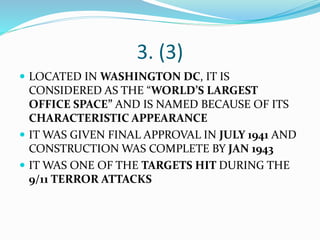 3. (3)
 LOCATED IN WASHINGTON DC, IT IS
CONSIDERED AS THE “WORLD’S LARGEST
OFFICE SPACE” AND IS NAMED BECAUSE OF ITS
CHARACTERISTIC APPEARANCE
 IT WAS GIVEN FINAL APPROVAL IN JULY 1941 AND
CONSTRUCTION WAS COMPLETE BY JAN 1943
 IT WAS ONE OF THE TARGETS HIT DURING THE
9/11 TERROR ATTACKS
 