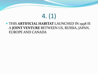4. (1)
 THIS ARTIFICIAL HABITAT LAUNCHED IN 1998 IS
A JOINT VENTURE BETWEEN US, RUSSIA, JAPAN,
EUROPE AND CANADA
 
