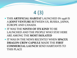 4 (3)
 THIS ARTIFICIAL HABITAT LAUNCHED IN 1998 IS
A JOINT VENTURE BETWEEN US, RUSSIA, JAPAN,
EUROPE AND CANADA
 IT WAS THE NINTH OF ITS KIND TO BE
LAUNCHED AND THE PEOPLE WHO STAY HERE
ARE AMONG THE MOST ISOLATED
 IT WAS IN THE NEWS RECENTLY WHEN SPACEX
DRAGON CREW CAPSULE MADE THE FIRST
COMMERCIAL LAUNCH SEND HABITANTS TO
THIS PLACE
 