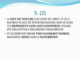 5. (2)
 A GIFT OF NATURE LOCATED IN TIBET, IT IS A
SACRED PLACE IN FOUR RELIGIONS AND IS SAID
TO REPRESENT GOD AND GOODNESS UNLIKE
ITS NEGATIVELY-REGARDED NEIGHBOUR
 IT IS DERIVED FROM TWO SANSKRIT WORDS,
MEANING MIND AND A WATERBODY
 