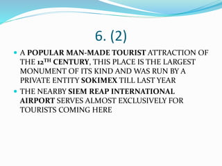 6. (2)
 A POPULAR MAN-MADE TOURIST ATTRACTION OF
THE 12TH CENTURY, THIS PLACE IS THE LARGEST
MONUMENT OF ITS KIND AND WAS RUN BY A
PRIVATE ENTITY SOKIMEX TILL LAST YEAR
 THE NEARBY SIEM REAP INTERNATIONAL
AIRPORT SERVES ALMOST EXCLUSIVELY FOR
TOURISTS COMING HERE
 
