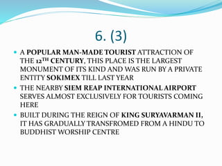 6. (3)
 A POPULAR MAN-MADE TOURIST ATTRACTION OF
THE 12TH CENTURY, THIS PLACE IS THE LARGEST
MONUMENT OF ITS KIND AND WAS RUN BY A PRIVATE
ENTITY SOKIMEX TILL LAST YEAR
 THE NEARBY SIEM REAP INTERNATIONAL AIRPORT
SERVES ALMOST EXCLUSIVELY FOR TOURISTS COMING
HERE
 BUILT DURING THE REIGN OF KING SURYAVARMAN II,
IT HAS GRADUALLY TRANSFROMED FROM A HINDU TO
BUDDHIST WORSHIP CENTRE
 