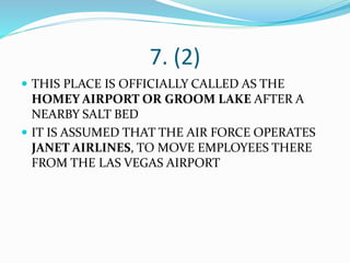 7. (2)
 THIS PLACE IS OFFICIALLY CALLED AS THE
HOMEY AIRPORT OR GROOM LAKE AFTER A
NEARBY SALT BED
 IT IS ASSUMED THAT THE AIR FORCE OPERATES
JANET AIRLINES, TO MOVE EMPLOYEES THERE
FROM THE LAS VEGAS AIRPORT
 