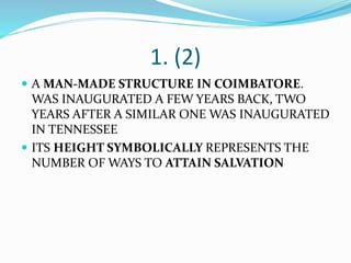 1. (2)
 A MAN-MADE STRUCTURE IN COIMBATORE.
WAS INAUGURATED A FEW YEARS BACK, TWO
YEARS AFTER A SIMILAR ONE WAS INAUGURATED
IN TENNESSEE
 ITS HEIGHT SYMBOLICALLY REPRESENTS THE
NUMBER OF WAYS TO ATTAIN SALVATION
 
