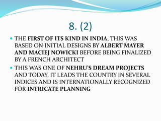 8. (2)
 THE FIRST OF ITS KIND IN INDIA, THIS WAS
BASED ON INITIAL DESIGNS BY ALBERT MAYER
AND MACIEJ NOWICKI BEFORE BEING FINALIZED
BY A FRENCH ARCHITECT
 THIS WAS ONE OF NEHRU’S DREAM PROJECTS
AND TODAY, IT LEADS THE COUNTRY IN SEVERAL
INDICES AND IS INTERNATIONALLY RECOGNIZED
FOR INTRICATE PLANNING
 