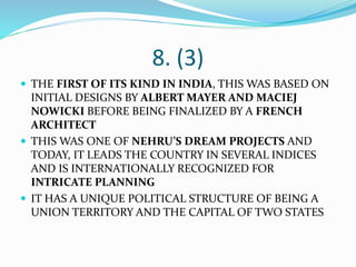 8. (3)
 THE FIRST OF ITS KIND IN INDIA, THIS WAS BASED ON
INITIAL DESIGNS BY ALBERT MAYER AND MACIEJ
NOWICKI BEFORE BEING FINALIZED BY A FRENCH
ARCHITECT
 THIS WAS ONE OF NEHRU’S DREAM PROJECTS AND
TODAY, IT LEADS THE COUNTRY IN SEVERAL INDICES
AND IS INTERNATIONALLY RECOGNIZED FOR
INTRICATE PLANNING
 IT HAS A UNIQUE POLITICAL STRUCTURE OF BEING A
UNION TERRITORY AND THE CAPITAL OF TWO STATES
 